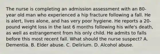 The nurse is completing an admission assessment with an 80-year old man who experienced a hip fracture following a fall. He is alert, lives alone, and has very poor hygiene. He reports a 20-pound weight loss in the last 6 months following his wife's death, as well as estrangement from his only child. He admits to falls before this most recent fall. What should the nurse suspect? A. Dementia. B. Elder abuse. C. Delirium. D. Alcohol abuse.