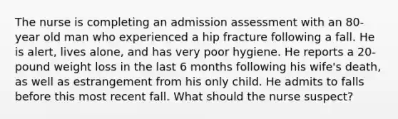 The nurse is completing an admission assessment with an 80-year old man who experienced a hip fracture following a fall. He is alert, lives alone, and has very poor hygiene. He reports a 20-pound weight loss in the last 6 months following his wife's death, as well as estrangement from his only child. He admits to falls before this most recent fall. What should the nurse suspect?