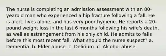 The nurse is completing an admission assessment with an 80-yearold man who experienced a hip fracture following a fall. He is alert, lives alone, and has very poor hygiene. He reports a 20-pound weight loss in the last 6 months following his wife's death, as well as estrangement from his only child. He admits to falls before this most recent fall. What should the nurse suspect? a. Dementia. b. Elder abuse. c. Delirium. d. Alcohol abuse.