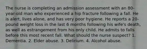 The nurse is completing an admission assessment with an 80-year-old man who experienced a hip fracture following a fall. He is alert, lives alone, and has very poor hygiene. He reports a 20-pound weight loss in the last 6 months following his wife's death, as well as estrangement from his only child. He admits to falls before this most recent fall. What should the nurse suspect? 1. Dementia. 2. Elder abuse. 3. Delirium. 4. Alcohol abuse.