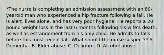 *The nurse is completing an admission assessment with an 80-yearold man who experienced a hip fracture following a fall. He is alert, lives alone, and has very poor hygiene. He reports a 20-pound weight loss in the last 6 months following his wife's death, as well as estrangement from his only child. He admits to falls before this most recent fall. What should the nurse suspect?* A. Dementia. B. Elder abuse. C. Delirium. D. Alcohol abuse.