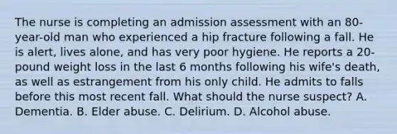 The nurse is completing an admission assessment with an 80-year-old man who experienced a hip fracture following a fall. He is alert, lives alone, and has very poor hygiene. He reports a 20-pound weight loss in the last 6 months following his wife's death, as well as estrangement from his only child. He admits to falls before this most recent fall. What should the nurse suspect? A. Dementia. B. Elder abuse. C. Delirium. D. Alcohol abuse.