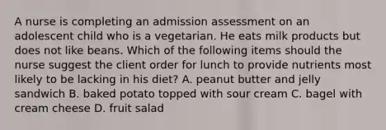 A nurse is completing an admission assessment on an adolescent child who is a vegetarian. He eats milk products but does not like beans. Which of the following items should the nurse suggest the client order for lunch to provide nutrients most likely to be lacking in his diet? A. peanut butter and jelly sandwich B. baked potato topped with sour cream C. bagel with cream cheese D. fruit salad