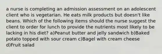 a nurse is completing an admission assessment on an adolescent client who is vegetarian. He eats milk products but doesn't like beans. Which of the following items should the nurse suggest the client to order for lunch to provide the nutrients most likely to be lacking in his diet? a)Peanut butter and jelly sandwich b)Baked potato topped with sour cream c)Bagel with cream cheese d)Fruit salad