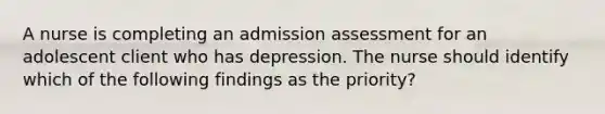 A nurse is completing an admission assessment for an adolescent client who has depression. The nurse should identify which of the following findings as the priority?