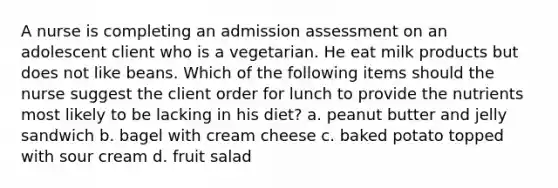 A nurse is completing an admission assessment on an adolescent client who is a vegetarian. He eat milk products but does not like beans. Which of the following items should the nurse suggest the client order for lunch to provide the nutrients most likely to be lacking in his diet? a. peanut butter and jelly sandwich b. bagel with cream cheese c. baked potato topped with sour cream d. fruit salad