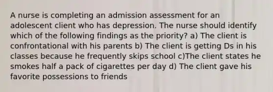 A nurse is completing an admission assessment for an adolescent client who has depression. The nurse should identify which of the following findings as the priority? a) The client is confrontational with his parents b) The client is getting Ds in his classes because he frequently skips school c)The client states he smokes half a pack of cigarettes per day d) The client gave his favorite possessions to friends