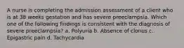 A nurse is completing the admission assessment of a client who is at 38 weeks gestation and has severe preeclampsia. Which one of the following findings is consistent with the diagnosis of severe preeclampsia? a. Polyuria b. Absence of clonus c. Epigastric pain d. Tachycardia