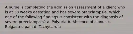 A nurse is completing the admission assessment of a client who is at 38 weeks gestation and has severe preeclampsia. Which one of the following findings is consistent with the diagnosis of severe preeclampsia? a. Polyuria b. Absence of clonus c. Epigastric pain d. Tachycardia