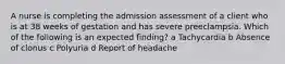 A nurse is completing the admission assessment of a client who is at 38 weeks of gestation and has severe preeclampsia. Which of the following is an expected finding? a Tachycardia b Absence of clonus c Polyuria d Report of headache