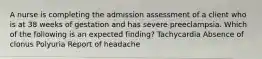 A nurse is completing the admission assessment of a client who is at 38 weeks of gestation and has severe preeclampsia. Which of the following is an expected finding? Tachycardia Absence of clonus Polyuria Report of headache