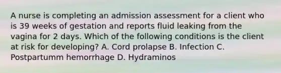 A nurse is completing an admission assessment for a client who is 39 weeks of gestation and reports fluid leaking from the vagina for 2 days. Which of the following conditions is the client at risk for developing? A. Cord prolapse B. Infection C. Postpartumm hemorrhage D. Hydraminos