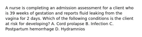 A nurse is completing an admission assessment for a client who is 39 weeks of gestation and reports fluid leaking from the vagina for 2 days. Which of the following conditions is the client at risk for developing? A. Cord prolapse B. Infection C. Postpartum hemorrhage D. Hydramnios