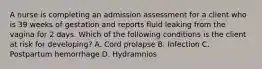 A nurse is completing an admission assessment for a client who is 39 weeks of gestation and reports fluid leaking from the vagina for 2 days. Which of the following conditions is the client at risk for developing? A. Cord prolapse В. Infection C. Postpartum hemorrhage D. Hydramnios