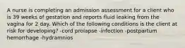 A nurse is completing an admission assessment for a client who is 39 weeks of gestation and reports fluid leaking from the vagina for 2 day. Which of the following conditions is the client at risk for developing? -cord prolapse -infection -postpartum hemorrhage -hydramnios