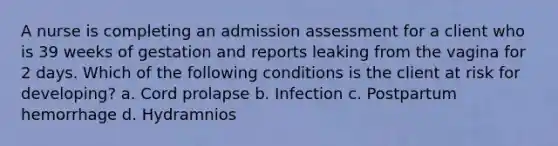 A nurse is completing an admission assessment for a client who is 39 weeks of gestation and reports leaking from the vagina for 2 days. Which of the following conditions is the client at risk for developing? a. Cord prolapse b. Infection c. Postpartum hemorrhage d. Hydramnios