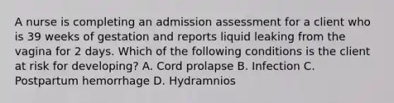 A nurse is completing an admission assessment for a client who is 39 weeks of gestation and reports liquid leaking from the vagina for 2 days. Which of the following conditions is the client at risk for developing? A. Cord prolapse B. Infection C. Postpartum hemorrhage D. Hydramnios