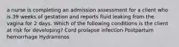 a nurse is completing an admission assessment for a client who is 39 weeks of gestation and reports fluid leaking from the vagina for 2 days. Which of the following conditions is the client at risk for developing? Cord prolapse infection Postpartum hemorrhage Hydraminos