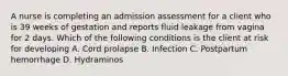 A nurse is completing an admission assessment for a client who is 39 weeks of gestation and reports fluid leakage from vagina for 2 days. Which of the following conditions is the client at risk for developing A. Cord prolapse B. Infection C. Postpartum hemorrhage D. Hydraminos