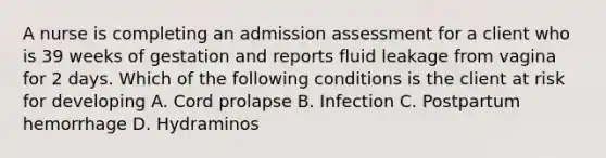 A nurse is completing an admission assessment for a client who is 39 weeks of gestation and reports fluid leakage from vagina for 2 days. Which of the following conditions is the client at risk for developing A. Cord prolapse B. Infection C. Postpartum hemorrhage D. Hydraminos