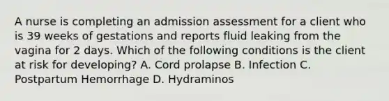 A nurse is completing an admission assessment for a client who is 39 weeks of gestations and reports fluid leaking from the vagina for 2 days. Which of the following conditions is the client at risk for developing? A. Cord prolapse B. Infection C. Postpartum Hemorrhage D. Hydraminos