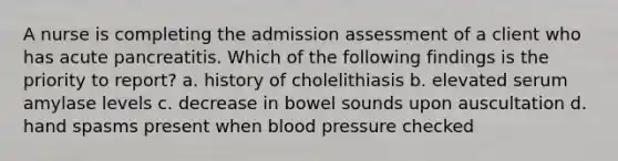 A nurse is completing the admission assessment of a client who has acute pancreatitis. Which of the following findings is the priority to report? a. history of cholelithiasis b. elevated serum amylase levels c. decrease in bowel sounds upon auscultation d. hand spasms present when blood pressure checked