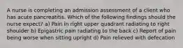 A nurse is completing an admission assessment of a client who has acute pancreatitis. Which of the following findings should the nurse expect? a) Pain in right upper quadrant radiating to right shoulder b) Epigastric pain radiating to the back c) Report of pain being worse when sitting upright d) Pain relieved with defecation