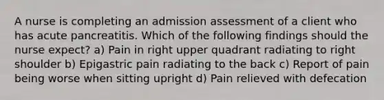 A nurse is completing an admission assessment of a client who has acute pancreatitis. Which of the following findings should the nurse expect? a) Pain in right upper quadrant radiating to right shoulder b) Epigastric pain radiating to the back c) Report of pain being worse when sitting upright d) Pain relieved with defecation