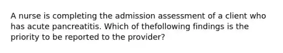 A nurse is completing the admission assessment of a client who has acute pancreatitis. Which of thefollowing findings is the priority to be reported to the provider?