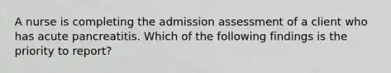 A nurse is completing the admission assessment of a client who has acute pancreatitis. Which of the following findings is the priority to report?