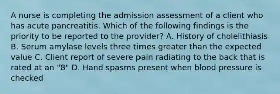 A nurse is completing the admission assessment of a client who has acute pancreatitis. Which of the following findings is the priority to be reported to the provider? A. History of cholelithiasis B. Serum amylase levels three times greater than the expected value C. Client report of severe pain radiating to the back that is rated at an "8" D. Hand spasms present when blood pressure is checked