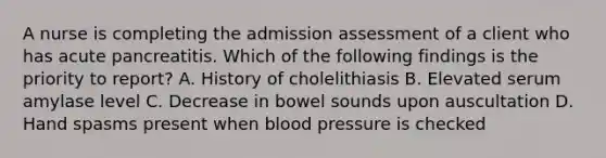 A nurse is completing the admission assessment of a client who has acute pancreatitis. Which of the following findings is the priority to report? A. History of cholelithiasis B. Elevated serum amylase level C. Decrease in bowel sounds upon auscultation D. Hand spasms present when blood pressure is checked