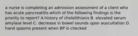 a nurse is completing an admission assessment of a client who has acute pancreatitis.which of the following findings is the priority to report? A.history of cholelithiasis B. elevated serum amylase level C. decrease in bowel sounds upon auscultation D. hand spasms present when BP is checked