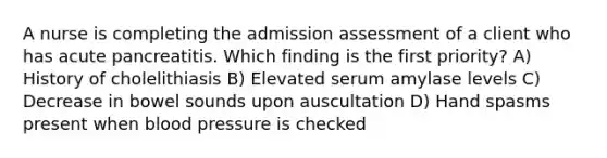 A nurse is completing the admission assessment of a client who has acute pancreatitis. Which finding is the first priority? A) History of cholelithiasis B) Elevated serum amylase levels C) Decrease in bowel sounds upon auscultation D) Hand spasms present when <a href='https://www.questionai.com/knowledge/kD0HacyPBr-blood-pressure' class='anchor-knowledge'>blood pressure</a> is checked