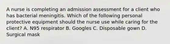 A nurse is completing an admission assessment for a client who has bacterial meningitis. Which of the following personal protective equipment should the nurse use while caring for the client? A. N95 respirator B. Googles C. Disposable gown D. Surgical mask