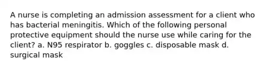 A nurse is completing an admission assessment for a client who has bacterial meningitis. Which of the following personal protective equipment should the nurse use while caring for the client? a. N95 respirator b. goggles c. disposable mask d. surgical mask