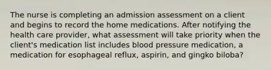 The nurse is completing an admission assessment on a client and begins to record the home medications. After notifying the health care provider, what assessment will take priority when the client's medication list includes blood pressure medication, a medication for esophageal reflux, aspirin, and gingko biloba?