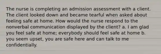 The nurse is completing an admission assessment with a client. The client looked down and became tearful when asked about feeling safe at home. How would the nurse respond to the nonverbal communication displayed by the client? a. I am glad you feel safe at home; everybody should feel safe at home b. you seem upset, you are safe here and can talk to me confidentially.