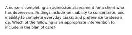 A nurse is completing an admission assessment for a client who has depression. Findings include an inability to concentrate, and inability to complete everyday tasks, and preference to sleep all da. Which of the following is an appropriate intervention to include in the plan of care?