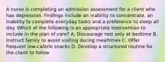 A nurse is completing an admission assessment for a client who has depression. Findings include an inability to concentrate, an inability to complete everyday tasks and a preference to sleep all day. Which of the following is an appropriate intervention to include in the plan of care? A. Discourage rest only at bedtime B. Instruct family to avoid visiting during mealtimes C. Offer frequent low-calorie snacks D. Develop a structured routine for the client to follow