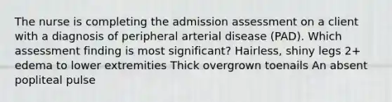 The nurse is completing the admission assessment on a client with a diagnosis of peripheral arterial disease (PAD). Which assessment finding is most significant? Hairless, shiny legs 2+ edema to lower extremities Thick overgrown toenails An absent popliteal pulse