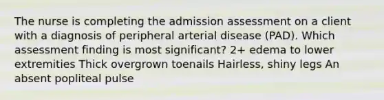 The nurse is completing the admission assessment on a client with a diagnosis of peripheral arterial disease (PAD). Which assessment finding is most significant? 2+ edema to lower extremities Thick overgrown toenails Hairless, shiny legs An absent popliteal pulse