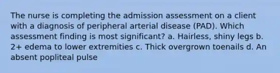 The nurse is completing the admission assessment on a client with a diagnosis of peripheral arterial disease (PAD). Which assessment finding is most significant? a. Hairless, shiny legs b. 2+ edema to lower extremities c. Thick overgrown toenails d. An absent popliteal pulse