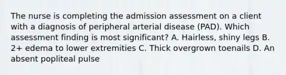 The nurse is completing the admission assessment on a client with a diagnosis of peripheral arterial disease (PAD). Which assessment finding is most significant? A. Hairless, shiny legs B. 2+ edema to lower extremities C. Thick overgrown toenails D. An absent popliteal pulse