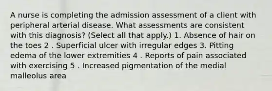 A nurse is completing the admission assessment of a client with peripheral arterial disease. What assessments are consistent with this diagnosis? (Select all that apply.) 1. Absence of hair on the toes 2 . Superficial ulcer with irregular edges 3. Pitting edema of the lower extremities 4 . Reports of pain associated with exercising 5 . Increased pigmentation of the medial malleolus area