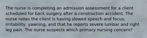 The nurse is completing an admission assessment for a client scheduled for back surgery after a construction accident. The nurse notes the client is having slowed speech and focus, irritability, yawning, and that he reports severe lumbar and right leg pain. The nurse suspects which primary nursing concern?