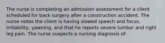 The nurse is completing an admission assessment for a client scheduled for back surgery after a construction accident. The nurse notes the client is having slowed speech and focus, irritability, yawning, and that he reports severe lumbar and right leg pain. The nurse suspects a nursing diagnosis of: