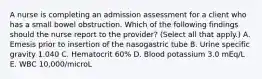 A nurse is completing an admission assessment for a client who has a small bowel obstruction. Which of the following findings should the nurse report to the provider? (Select all that apply.) A. Emesis prior to insertion of the nasogastric tube B. Urine specific gravity 1.040 C. Hematocrit 60% D. Blood potassium 3.0 mEq/L E. WBC 10,000/microL