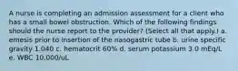 A nurse is completing an admission assessment for a client who has a small bowel obstruction. Which of the following findings should the nurse report to the provider? (Select all that apply.) a. emesis prior to insertion of the nasogastric tube b. urine specific gravity 1.040 c. hematocrit 60% d. serum potassium 3.0 mEq/L e. WBC 10,000/uL