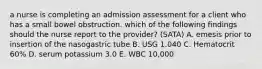 a nurse is completing an admission assessment for a client who has a small bowel obstruction. which of the following findings should the nurse report to the provider? (SATA) A. emesis prior to insertion of the nasogastric tube B. USG 1.040 C. Hematocrit 60% D. serum potassium 3.0 E. WBC 10,000